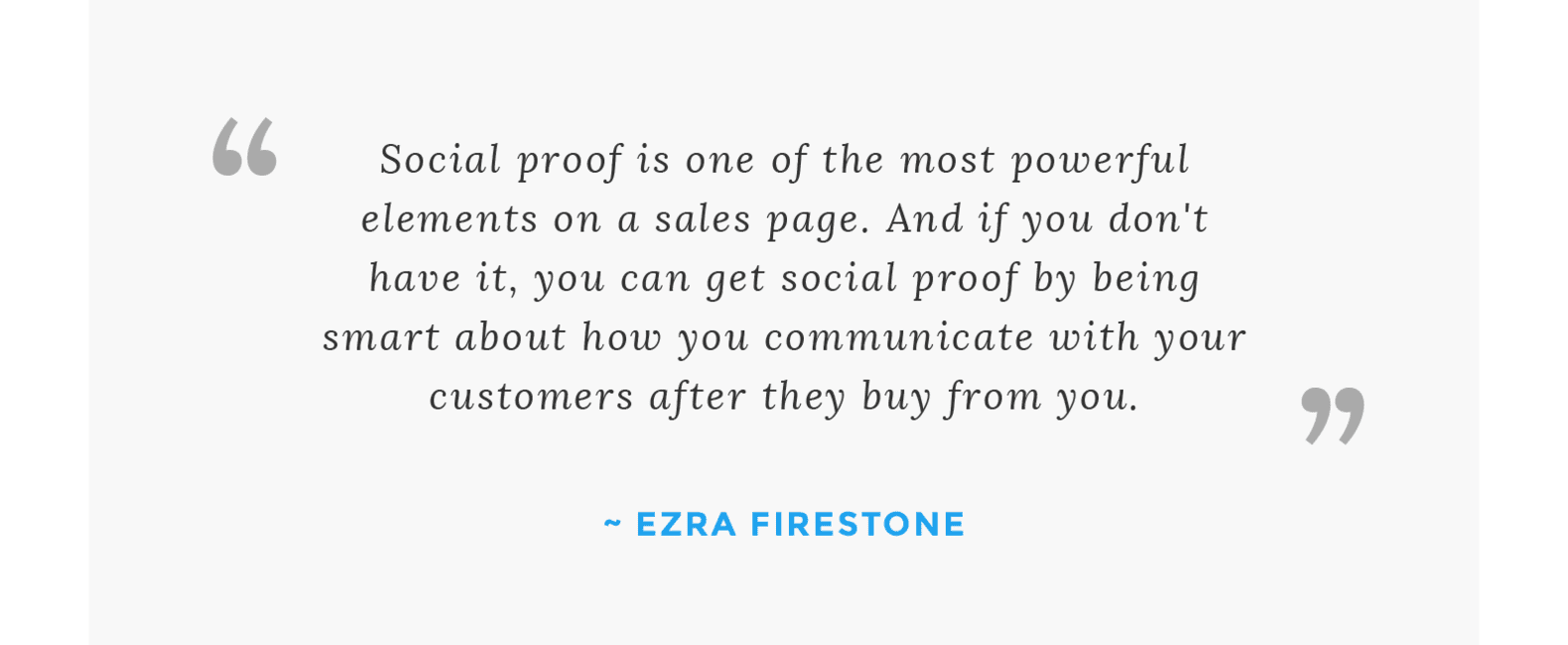 “Social proof is one of the most powerful elements on a sales page. And if you don't have it, you can get social proof by being smart about how you communicate with your customers after they buy from you.” - Ezra Firestone